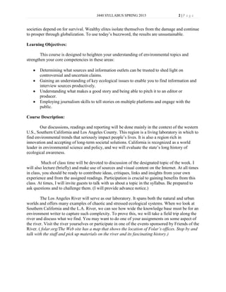 J440 SYLLABUS SPRING 2013                      2|P age


societies depend on for survival. Wealthy elites isolate themselves from the damage and continue
to prosper through globalization. To use today’s buzzword, the results are unsustainable.

Learning Objectives:

        This course is designed to heighten your understanding of environmental topics and
strengthen your core competencies in these areas:

       Determining what sources and information outlets can be trusted to shed light on
       controversial and uncertain claims.
       Gaining an understanding of key ecological issues to enable you to find information and
       interview sources productively.
       Understanding what makes a good story and being able to pitch it to an editor or
       producer.
       Employing journalism skills to tell stories on multiple platforms and engage with the
       public.

Course Description:

        Our discussions, readings and reporting will be done mainly in the context of the western
U.S., Southern California and Los Angeles County. This region is a living laboratory in which to
find environmental trends that seriously impact people’s lives. It is also a region rich in
innovation and accepting of long-term societal solutions. California is recognized as a world
leader in environmental science and policy, and we will evaluate the state’s long history of
ecological awareness.

         Much of class time will be devoted to discussion of the designated topic of the week. I
will also lecture (briefly) and make use of sources and visual content on the Internet. At all times
in class, you should be ready to contribute ideas, critiques, links and insights from your own
experience and from the assigned readings. Participation is crucial to gaining benefits from this
class. At times, I will invite guests to talk with us about a topic in the syllabus. Be prepared to
ask questions and to challenge them. (I will provide advance notice.)

        The Los Angeles River will serve as our laboratory. It spans both the natural and urban
worlds and offers many examples of chaotic and stressed ecological systems. When we look at
Southern California and the L.A. River, we can see how wide the knowledge base must be for an
environment writer to capture such complexity. To prove this, we will take a field trip along the
river and discuss what we find. You may want to do one of your assignments on some aspect of
the river. Visit the river yourselves or participate in one of the events sponsored by Friends of the
River. ( folar.org/The Web site has a map that shows the location of Folar’s offices. Stop by and
talk with the staff and pick up materials on the river and its fascinating history.)
 