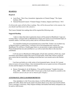 J440 SYLLABUS SPRING 2013                       3|P age




READINGS

Required:

       Larry Pryor, “Slow Fuse; Journalistic Approaches to Climate Change,” The Aspen
       Institute, 2006
       National Research Council, “Climate Change; Evidence, Impacts and Choices,” 2012

(I will provide copies of both of these readings. They will be discussed later in the semester, but
you should read them early in the semester.)

The Course Calendar lists readings that will be required the following week.

Suggested Reading:

         Links to videos that relate to particular classes will be posted on Blackboard. I urge you
to look at them. I will post links on Blackboard to timely news stories on environmental topics or
scientific studies. I will alert you by email, and we will discuss them in class.

        You should be looking for environmental news on the Web. Twitter is an excellent way
to flag hot stories or controversies. I will post a list of environmental news sources on
Blackboard. We will have a Tumblr page where we can put alerts to topics and provide links.
Please bookmark that site and contribute to it, as well as read what others in the class have
contributed.

        I will also post on Blackboard a bibliography of book titles and links to Web sites, email
newsletters and academic papers that can be accessed online. Some links will be to archived
news stories that are noteworthy, including several that have won awards such as the Pulitzer
Prize.
.
        I can loan you books on a wide variety of environmental topics. Just ask. Or I can put
some on reserve at Leavey Library. I also recommend this text as a great overview of the growth
of cities and the impacts of civilization on nature:

       Boone, Christopher G. & Ali Modarres, “City and Environment,” Temple University
       Press, 2006   ISBN 1-59213-284-7 (Used copies of this book should be available at the
       bookstore and are also for sale at Amazon quite cheaply.)


ATTENDANCE AND CLASS REQUIREMENTS

       Class attendance is vital. If you miss classes, it will be difficult to keep up and your
grades will suffer. Please alert me by email or by home phone or my cell, if you must be absent.
Leave a message, if necessary. Only religious holidays and medical and family emergencies can
be used as valid excuses.
 