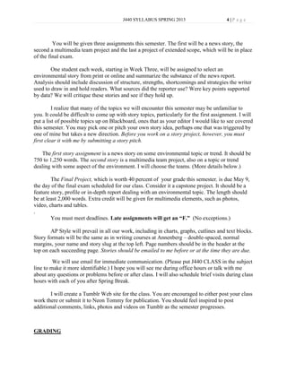 J440 SYLLABUS SPRING 2013                       4|P age




         You will be given three assignments this semester. The first will be a news story, the
second a multimedia team project and the last a project of extended scope, which will be in place
of the final exam.

        One student each week, starting in Week Three, will be assigned to select an
environmental story from print or online and summarize the substance of the news report.
Analysis should include discussion of structure, strengths, shortcomings and strategies the writer
used to draw in and hold readers. What sources did the reporter use? Were key points supported
by data? We will critique these stories and see if they hold up.

         I realize that many of the topics we will encounter this semester may be unfamiliar to
you. It could be difficult to come up with story topics, particularly for the first assignment. I will
put a list of possible topics up on Blackboard, ones that as your editor I would like to see covered
this semester. You may pick one or pitch your own story idea, perhaps one that was triggered by
one of mine but takes a new direction. Before you work on a story project, however, you must
first clear it with me by submitting a story pitch.

   The first story assignment is a news story on some environmental topic or trend. It should be
750 to 1,250 words. The second story is a multimedia team project, also on a topic or trend
dealing with some aspect of the environment. I will choose the teams. (More details below.)

        The Final Project, which is worth 40 percent of your grade this semester, is due May 9,
the day of the final exam scheduled for our class. Consider it a capstone project. It should be a
feature story, profile or in-depth report dealing with an environmental topic. The length should
be at least 2,000 words. Extra credit will be given for multimedia elements, such as photos,
video, charts and tables.
.
        You must meet deadlines. Late assignments will get an “F.” (No exceptions.)

        AP Style will prevail in all our work, including in charts, graphs, cutlines and text blocks.
Story formats will be the same as in writing courses at Annenberg – double-spaced, normal
margins, your name and story slug at the top left. Page numbers should be in the header at the
top on each succeeding page. Stories should be emailed to me before or at the time they are due.
         We will use email for immediate communication. (Please put J440 CLASS in the subject
line to make it more identifiable.) I hope you will see me during office hours or talk with me
about any questions or problems before or after class. I will also schedule brief visits during class
hours with each of you after Spring Break.

       I will create a Tumblr Web site for the class. You are encouraged to either post your class
work there or submit it to Neon Tommy for publication. You should feel inspired to post
additional comments, links, photos and videos on Tumblr as the semester progresses.



GRADING
 