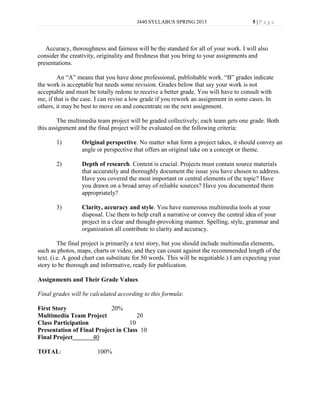 J440 SYLLABUS SPRING 2013                      5|P age




   Accuracy, thoroughness and fairness will be the standard for all of your work. I will also
consider the creativity, originality and freshness that you bring to your assignments and
presentations.

        An “A” means that you have done professional, publishable work. “B” grades indicate
the work is acceptable but needs some revision. Grades below that say your work is not
acceptable and must be totally redone to receive a better grade. You will have to consult with
me, if that is the case. I can revise a low grade if you rework an assignment in some cases. In
others, it may be best to move on and concentrate on the next assignment.

        The multimedia team project will be graded collectively; each team gets one grade. Both
this assignment and the final project will be evaluated on the following criteria:

       1)         Original perspective. No matter what form a project takes, it should convey an
                  angle or perspective that offers an original take on a concept or theme.

       2)         Depth of research. Content is crucial. Projects must contain source materials
                  that accurately and thoroughly document the issue you have chosen to address.
                  Have you covered the most important or central elements of the topic? Have
                  you drawn on a broad array of reliable sources? Have you documented them
                  appropriately?

       3)         Clarity, accuracy and style. You have numerous multimedia tools at your
                  disposal. Use them to help craft a narrative or convey the central idea of your
                  project in a clear and thought-provoking manner. Spelling, style, grammar and
                  organization all contribute to clarity and accuracy.

         The final project is primarily a text story, but you should include multimedia elements,
such as photos, maps, charts or video, and they can count against the recommended length of the
text. (i.e. A good chart can substitute for 50 words. This will be negotiable.) I am expecting your
story to be thorough and informative, ready for publication.

Assignments and Their Grade Values

Final grades will be calculated according to this formula:

First Story                 20%
Multimedia Team Project               20
Class Participation                10
Presentation of Final Project in Class 10
Final Project        40

TOTAL:                  100%
 