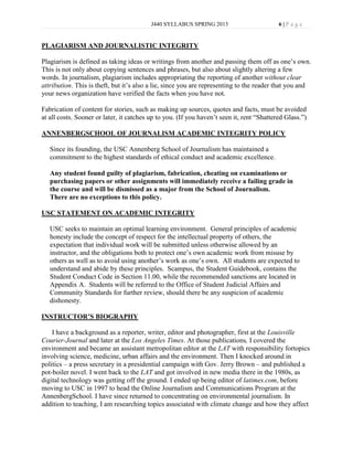 J440 SYLLABUS SPRING 2013                        6|P age


PLAGIARISM AND JOURNALISTIC INTEGRITY

Plagiarism is defined as taking ideas or writings from another and passing them off as one’s own.
This is not only about copying sentences and phrases, but also about slightly altering a few
words. In journalism, plagiarism includes appropriating the reporting of another without clear
attribution. This is theft, but it’s also a lie, since you are representing to the reader that you and
your news organization have verified the facts when you have not.

Fabrication of content for stories, such as making up sources, quotes and facts, must be avoided
at all costs. Sooner or later, it catches up to you. (If you haven’t seen it, rent “Shattered Glass.”)

ANNENBERGSCHOOL OF JOURNALISM ACADEMIC INTEGRITY POLICY

   Since its founding, the USC Annenberg School of Journalism has maintained a
   commitment to the highest standards of ethical conduct and academic excellence.

   Any student found guilty of plagiarism, fabrication, cheating on examinations or
   purchasing papers or other assignments will immediately receive a failing grade in
   the course and will be dismissed as a major from the School of Journalism.
   There are no exceptions to this policy.

USC STATEMENT ON ACADEMIC INTEGRITY

   USC seeks to maintain an optimal learning environment. General principles of academic
   honesty include the concept of respect for the intellectual property of others, the
   expectation that individual work will be submitted unless otherwise allowed by an
   instructor, and the obligations both to protect one’s own academic work from misuse by
   others as well as to avoid using another’s work as one’s own. All students are expected to
   understand and abide by these principles. Scampus, the Student Guidebook, contains the
   Student Conduct Code in Section 11.00, while the recommended sanctions are located in
   Appendix A. Students will be referred to the Office of Student Judicial Affairs and
   Community Standards for further review, should there be any suspicion of academic
   dishonesty.

INSTRUCTOR’S BIOGRAPHY

    I have a background as a reporter, writer, editor and photographer, first at the Louisville
Courier-Journal and later at the Los Angeles Times. At those publications, I covered the
environment and became an assistant metropolitan editor at the LAT with responsibility fortopics
involving science, medicine, urban affairs and the environment. Then I knocked around in
politics – a press secretary in a presidential campaign with Gov. Jerry Brown – and published a
pot-boiler novel. I went back to the LAT and got involved in new media there in the 1980s, as
digital technology was getting off the ground. I ended up being editor of latimes.com, before
moving to USC in 1997 to head the Online Journalism and Communications Program at the
AnnenbergSchool. I have since returned to concentrating on environmental journalism. In
addition to teaching, I am researching topics associated with climate change and how they affect
 