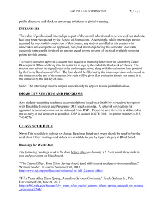 J440 SYLLABUS SPRING 2013                          7|P age


public discourse and block or encourage solutions to global warming.

INTERNSHIPS

The value of professional internships as part of the overall educational experience of our students
has long been recognized by the School of Journalism. Accordingly, while internships are not
required for successful completion of this course, any student enrolled in this course who
undertakes and completes an approved, non-paid internship during this semester shall earn
academic extra credit herein of an amount equal to one percent of the total available semester
points for this course.

To receive instructor approval, a student must request an internship letter from the Annenberg Career
Development Office and bring it to the instructor to sign by the end of the third week of classes. The
student must submit the signed letter to the media organization, along with the evaluation form provided
by the Career Development Office. The form should be filled out by the intern supervisor and returned to
the instructor at the end of the semester. No credit will be given if an evaluation form is not turned in to
the instructor by the last day of class.

Note: The internship must be unpaid and can only be applied to one journalism class.

DISABILITY SERVICES AND PROGRAMS

Any student requesting academic accommodations based on a disability is required to register
with Disability Services and Programs (DSP) each semester. A letter of verification for
approved accommodations can be obtained from DSP. Please be sure the letter is delivered to
me as early in the semester as possible. DSP is located in STU 301. Its phone number is 213-
740-0776.

CLASS SCHEDULE
Note: This schedule is subject to change. Readings listed each week should be read before the
next class. Other readings and videos are available to you by topic category at Blackboard.

Readings for Week One:

The following readings need to be done before class on January 17. I will email these links to
you and post them on Blackboard.

“The Carson Effect; How Silent Spring shaped (and still shapes) modern environmentalism,”
William Souder, SEJournal Summer/Fall, 2012
http://www.sej.org/publications/sejournal-su-fall12/carson-effect

“Fifty Years After Silent Spring, Assault on Science Continues,” Frank Graham Jr., Yale
Environment360, June 21, 2012
http://e360.yale.edu/feature/fifty_years_after_rachel_carsons_silent_spring_assacult_on_science
_continues/2544/
 