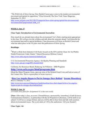 J440 SYLLABUS SPRING 2013                      8|P age




“The Wild Life of Silent Spring; How Rachel Carson gave voice to the modern environmental
movement and ignited its opposition,” Eliza Griswold, The New York Times Magazine,
September 23, 2012
http://www.nytimes.com/2012/09/23/magazine/how-silent-spring-ignited-the-environmental-
movement.html?pagewanted=all&_r=0


WEEK 1: Jan. 17

Class Topic: Introduction to Environmental Journalism

How much do you already know about the environment? Let’s find a starting point appropriate
to the class. We will go over the syllabus and talk about the semester ahead. I will describe the
environment beat and its special problems. Class discussion will focus on Rachel Carson and
what has taken place in the 50 years since the publication of Silent Spring.

Readings:

“What's at Risk from Industry's Full-Scale Assault on the EPA and the Clean Air Act?Public
Health Protections Under Attack,” Natural Resources Defense Council
http://www.nrdc.org/air/cleanairact/default2.asp

U.S. Environmental Protection Agency: Air Quality Planning and Standards
http://www.epa.gov/oaqps001/cleanair.html

California Air Resources Board; Reducing Air Pollution - ARB Programs
http://www.arb.ca.gov/html/programs.htm
(Read the Major Program Areas, open up some of the Related Email Lists and look at some of
the Contact lists. This is a great place to locate sources.)

“How Los Angeles Began to Put its Smoggy Days Behind,” Jeremy Rosenberg,
KCET, February 13, 2012
http://www.kcet.org/socal/departures/landofsunshine/laws-that-shaped-la/how-los-angeles-
began-to-put-its-smoggy-days-behind.html

WEEK 2: Jan. 24
(A written story pitch for Assignment #1 is due next week)

[Note: After today’s class, an event, ClimatePalooza, sponsored by Annenberg’s Earth Sciences
Communication Initiative, in partnership with the Jet Propulsion Laboratory, will be held at our
school. It will have a unique format, and you will be able to hear from and talk with scientists
about environmental issues. The event starts at 5:30 in the auditorium. Tell your friends!]

Class Topic: Air
 
