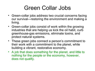 Green Collar Jobs
• Green-collar jobs address two crucial concerns facing
our survival—restoring the environment and making a
living.
• Green-collar jobs consist of work within the growing
industries that are helping us kick the oil habit, curb
greenhouse-gas emissions, eliminate toxins, and
protect natural systems.
• These green jobs connect a person’s commitment to
their work with a commitment to the planet, while
building a vibrant, restorative economy.
• A job that does something for the planet, and little to
nothing for the people or the economy, however,
does not qualify.
 