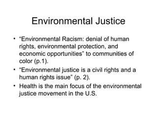 Environmental Justice
• “Environmental Racism: denial of human
rights, environmental protection, and
economic opportunities” to communities of
color (p.1).
• “Environmental justice is a civil rights and a
human rights issue” (p. 2).
• Health is the main focus of the environmental
justice movement in the U.S.
 