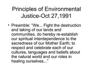 Principles of Environmental
Justice-Oct 27,1991
• Preamble: “We... Fight the destruction
and taking of our lands and
communities, do hereby re-establish
our spiritual interdependence to the
sacredness of our Mother Earth; to
respect and celebrate each of our
cultures, languages and beliefs about
the natural world and our roles in
healing ourselves...”
 