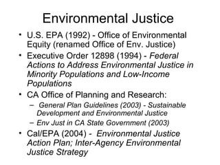 Environmental Justice
• U.S. EPA (1992) - Office of Environmental
Equity (renamed Office of Env. Justice)
• Executive Order 12898 (1994) - Federal
Actions to Address Environmental Justice in
Minority Populations and Low-Income
Populations
• CA Office of Planning and Research:
– General Plan Guidelines (2003) - Sustainable
Development and Environmental Justice
– Env Just in CA State Government (2003)
• Cal/EPA (2004) - Environmental Justice
Action Plan; Inter-Agency Environmental
Justice Strategy
 
