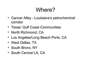 Where?
• Cancer Alley - Louisiana’s petrochemical
corridor
• Texas’ Gulf Coast Communities
• North Richmond, CA
• Los Angeles/Long Beach Ports, CA
• West Dallas, TX
• South Bronx, NY
• South Central LA, CA
 