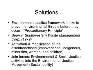 Solutions
• Environmental Justice framework seeks to
prevent environmental threats before they
occur - “Precautionary Principle”
• Bean v. Southwestern Waste Management
Corp. (1979)
• Activation & mobilization of the
disenfranchised (impoverished, indigenous,
minorities, women, and children)
• Join forces: Environmental & Social Justice
activists into the Environmental Justice
Movement (Sustainability)
 