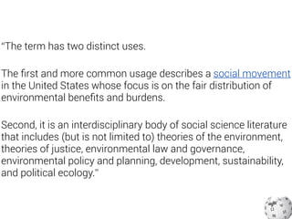 “The term has two distinct uses.
The ﬁrst and more common usage describes a social movement
in the United States whose focus is on the fair distribution of
environmental beneﬁts and burdens.
Second, it is an interdisciplinary body of social science literature
that includes (but is not limited to) theories of the environment,
theories of justice, environmental law and governance,
environmental policy and planning, development, sustainability,
and political ecology.”
 