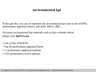 environmental kpi 
In this ppt file, you can ref materials for environmental kpi such as list of KPIs, 
performance appraisal metrics, job skills, KRAs, BSC… 
For more environmental kpi materials such as free 4 ebooks below, 
please visit: kpi123.com 
• List of free 2436 KPIs 
• Top 28 performance appraisal forms 
• 11 performance appraisal methods 
• 1125 performance review phrases 
Top materials: List of free 2436 KPIs, Top 28 performance appraisal forms, 11 performance appraisal methods 
Interview questions and answers – free download/ pdf and ppt file 
 