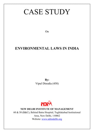 CASE STUDY
On
ENVIRONMENTAL LAWS IN INDIA
By:
Vipul Dinodia (458)
NEW DELHI INSTITUTE OF MANAGEMENT
60 & 50 (B&C), Behind Batra Hospital, Tughlakabad Institutional
Area, New Delhi, 110062
Website: www.ndimdelhi.org
 