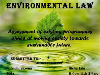 ENVIRONMENTAL LAW
Assessment of existing programmes
aimed at moving society towards
sustainable future.
SUBMITTED TO:-
SUBMITTED By:-
Dr. Nidhi Saxena Itisha Jain
(FOL) B.Com.LL.b 3rd
yr.
 