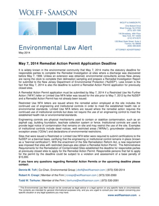 Environmental Law Alert
May 2014
* This Environmental Law Alert should not be construed as legal advice or a legal opinion on any specific facts or circumstances.
The contents are intended for general informational purposes only, and you are urged to consult your own lawyer concerning your
specific situation or any legal questions you may have.
www.wolffsamson.com ■
WOLFF & SAMSON PC
One Boland Drive
West Orange, NJ 07052
(973) 325-1500
140 Broadway, 46th Floor
New York, NY 10005
(212) 973-0572
128 West State Street, Suite 3
Trenton, NJ 08608
(609) 396-6645
ATTORNEY ADVERTISING*
May 7, 2014 Remedial Action Permit Application Deadline
It is widely known in the environmental community that May 7, 2014 marks the statutory deadline for
responsible parties to complete the Remedial Investigation at sites where a discharge was discovered
before May 7, 1999. Unless an extension was obtained, environmental consultants across New Jersey
are racing the clock to complete their delineation sampling and prepare a Remedial Investigation Report
for submittal to the New Jersey Department of Environmental Protection (“NJDEP”). Less known is the
fact that May 7, 2014 is also the deadline to submit a Remedial Action Permit application for previously
closed sites.
A Remedial Action Permit application must be submitted by May 7, 2014 if a Restricted Use No Further
Action (“NFA”) letter or Limited Use NFA letter was issued for the site prior to May 7, 2012 by the NJDEP
and a Remedial Action Permit has not already been issued.
Restricted Use NFA letters are issued where the remedial action employed at the site includes the
continued use of engineering and institutional controls in order to meet the established health risk or
environmental standards. Limited Use NFA letters are issued where the remedial action requires the
continued use of institutional controls but does not require the use of an engineering control to meet the
established health risk or environmental standards.
Engineering controls are physical mechanisms used to contain or stabilize contamination, such as an
asphalt cap, building foundation, leachate collection system or fence. Institutional controls are used to
provide legal notice of contamination that remains on site and may restrict the use of the site. Examples
of institutional controls include deed notices, well restricted areas (“WRAs”), groundwater classification
exception areas (“CEAs”) and declarations of environmental restrictions.
Sites that were issued a Restricted or Limited Use NFA letter were required to submit certifications to the
NJDEP on a biennial basis, certifying that the engineering or institutional control remains in place (known
as a “biennial certification”). With the enactment of the Site Remediation Reform Act, a new requirement
was imposed that sites with restricted cleanups also obtain a Remedial Action Permit. The Administrative
Requirements for the Remediation of Contaminated Sites established the deadline for responsible parties
at previously closed sites to apply for the Remedial Action Permit. Responsible persons that fail to apply
for the permit by the deadline could be subject to a violation and assessment of a base penalty of
$15,000.
If you have any questions regarding Remedial Action Permits or the upcoming deadline please
contact:
Dennis M. Toft | Co-Chair, Environmental Group | dtoft@wolffsamson.com | (973) 530-2014
Robert H. Crespi | Member of the Firm | rcrespi@wolffsamson.com | (973) 530-2060
Todd W. Terhune | Member of the Firm | tterhune@wolffsamson.com | (973) 530-2091
 
