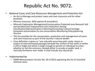 Republic Act No. 9072.
• National Caves and Cave Resources Management and Protection Act
– An Act to Manage and protect caves and cave resources and for other
purposes.
– Mineral resources, Wild species & ecosystems
– Minerals Exploration Management/conservation Protected area Research Soil
conservation/soil improvement Use restrictions Zoning
Classification/declassification Collecting/harvesting Cultural heritage
Ecosystem preservation Ex-situ conservation Monitoring Policy/planning
Tourism
– The Act provides for the conservation, protection and management of caves
and cave resources as part of the country's natural wealth.
– Cave definition is given as "any naturally occurring void, cavity, recess or
system of interconnected passages beneath the surface of the earth or within
a cliff or ledge and which is large enough to permit an individual to enter,
whether or not the entrance, located either in private or public land, is
naturally formed or man made. It shall include any natural pit
• Implemented by
– DENR Memorandum Circular No. 03 of 2012 approving the list of classified
national caves.
 