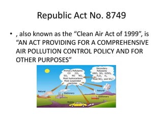 Republic Act No. 8749
• , also known as the “Clean Air Act of 1999”, is
“AN ACT PROVIDING FOR A COMPREHENSIVE
AIR POLLUTION CONTROL POLICY AND FOR
OTHER PURPOSES”
 