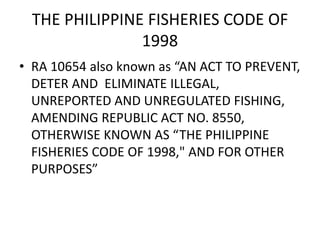 THE PHILIPPINE FISHERIES CODE OF
1998
• RA 10654 also known as “AN ACT TO PREVENT,
DETER AND ELIMINATE ILLEGAL,
UNREPORTED AND UNREGULATED FISHING,
AMENDING REPUBLIC ACT NO. 8550,
OTHERWISE KNOWN AS “THE PHILIPPINE
FISHERIES CODE OF 1998," AND FOR OTHER
PURPOSES”
 
