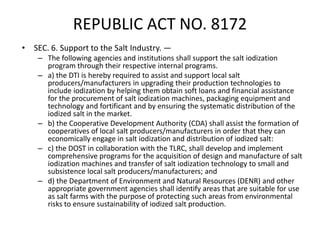 REPUBLIC ACT NO. 8172
• SEC. 6. Support to the Salt Industry. —
– The following agencies and institutions shall support the salt iodization
program through their respective internal programs.
– a) the DTI is hereby required to assist and support local salt
producers/manufacturers in upgrading their production technologies to
include iodization by helping them obtain soft loans and financial assistance
for the procurement of salt iodization machines, packaging equipment and
technology and fortificant and by ensuring the systematic distribution of the
iodized salt in the market.
– b) the Cooperative Development Authority (CDA) shall assist the formation of
cooperatives of local salt producers/manufacturers in order that they can
economically engage in salt iodization and distribution of iodized salt:
– c) the DOST in collaboration with the TLRC, shall develop and implement
comprehensive programs for the acquisition of design and manufacture of salt
iodization machines and transfer of salt iodization technology to small and
subsistence local salt producers/manufacturers; and
– d) the Department of Environment and Natural Resources (DENR) and other
appropriate government agencies shall identify areas that are suitable for use
as salt farms with the purpose of protecting such areas from environmental
risks to ensure sustainability of iodized salt production.
 