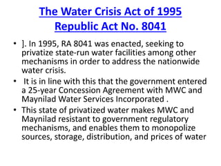 The Water Crisis Act of 1995
Republic Act No. 8041
• ]. In 1995, RA 8041 was enacted, seeking to
privatize state-run water facilities among other
mechanisms in order to address the nationwide
water crisis.
• It is in line with this that the government entered
a 25-year Concession Agreement with MWC and
Maynilad Water Services Incorporated .
• This state of privatized water makes MWC and
Maynilad resistant to government regulatory
mechanisms, and enables them to monopolize
sources, storage, distribution, and prices of water
 