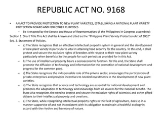 REPUBLIC ACT NO. 9168
• AN ACT TO PROVIDE PROTECTION TO NEW PLANT VARIETIES, ESTABLISHING A NATIONAL PLANT VARIETY
PROTECTION BOARD AND FOR OTHER PURPOSES
– Be it enacted by the Senate and House of Representatives of the Philippines in Congress assembled:
Section 1. Short Title.This Act shall be known and cited as the "Philippine Plant Variety Protection Act of 2002"
Sec. 2. Statement of Policies.
– a) The State recognizes that an effective intellectual property system in general and the development
of new plant variety in particular is vital in attaining food security for the country. To this end, it shall
protect and secure the exclusive rights of breeders with respect to their new plant variety
particularly when beneficial to the people for such periods as provided for in this Act.
– b) The use of intellectual property bears a socioeconomic function. To this end, the State shall
promote the diffusion of technology and information for the promotion of national development and
progress for the common good.
– c) The State recognizes the indispensable role of the private sector, encourages the participation of
private enterprises and provides incentives to needed investments in the development of new plant
varieties.
– d) The State recognizes that science and technology are essential for national development and
promotes the adaptation of technology and knowledge from all sources for the national benefit. The
State also recognizes the need to protect and secure the exclusive rights of scientists and other gifted
citizens to their intellectual property and creations.
– e) The State, while recognizing intellectual property rights in the field of agriculture, does so in a
manner supportive of and not inconsistent with its obligation to maintain a healthful ecology in
accord with the rhythm and harmony of nature.
 