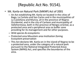 (Republic Act No. 9154).
• Mt. Kanla-on Natural Park (MKNP) Act of 2001
– An Act establishing Mt. Kanla-on located in the cities of
Bago, La Carlota and San Carlos and in the municipalities of
La Castellana and Murcia, all in the province of Negros
Occidental, and in the city of Canlaon and municipality of
Vallehermoso, both in the province of Nergos oriental, as a
protected area and a peripheral area as buffer zone
providing for its management and for other purposes.
– Wild species & ecosystems
– Protected area Mountain area Institution Zoning
Ecosystem preservation
– This Act declares Mt. Kanla-on in the island of Negros to be
a protected area, under the category of a natural park
pursuant to the National Integrated Protected Areas
System (NIPAS) Act, and specifies the boundaries of the
area.
 