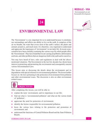 MODULE - VIIA
Environmental Law and
Sustainable Development
1
Environmental Law
INTRODUCTION TO LAW
Notes
24
ENVIRONMENTAL LAW
The ‘Environment’ is very important for us to understand because it constitutes
our surroundings and affects our ability to live on the earth. It comprises of the
air we breathe, the water that covers most of the earth’s surface, the plants and
animals around us, and much more. It is therefore, very important to understand
and apprecaite the importance of ‘environment’ in our daily life. In recent years,
scientists have been carefully examining the various ways by which people affect
the ‘Environment’.They have found that we are causing air pollution, deforestation,
acid rain, and other problems that are dangerous both to the earth and to ourselves.
You may have heard of laws, rules and regulations to deal with the above-
mentioned situations. The Government in the last few decades has shown keen
interest in protecting and promoting the environment and consequently enacted
various Environmental Laws.
This lesson aims at discussing the details about the environment and its
degradation with special reference to environmental pollution. The lesson further
focuses on the laws pertaining to the protection of environment from pollution
and other environmental issues. The discussion is also on other environmnet
related issues.
OBJECTIVES
After completing this lesson, you will be able to:
z explain the term ‘environment; and its importance in our life;
z find out what is ‘environmental pollution’ and what are the various kinds
of ‘pollution’;
z appreciate the need for protection of environment;
z identify the factors responsible for environmental pollution;
z know the various laws relating to the protection and promotion of
environment; and
z understand the functions of Central Pollution Board and the State Pollution
Boards.
 