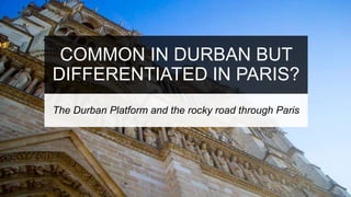 COMMON IN DURBAN BUT
DIFFERENTIATED IN PARIS?
The Durban Platform and the rocky road through Paris
 