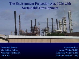 Presented Before :
Ms. Sabina Salim,
Assisstant Professor,
UILS, PU
Presented By :
Nupur Walia (38/10)
Abhishek Walia (45/10)
Malika Chatly (171/10)
The Environment Protection Act, 1986 with
Sustainable Development
 