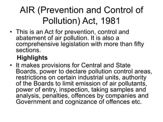 AIR (Prevention and Control of
Pollution) Act, 1981
• This is an Act for prevention, control and
abatement of air pollution. It is also a
comprehensive legislation with more than fifty
sections.
Highlights
• It makes provisions for Central and State
Boards, power to declare pollution control areas,
restrictions on certain industrial units, authority
of the Boards to limit emission of air pollutants,
power of entry, inspection, taking samples and
analysis, penalties, offences by companies and
Government and cognizance of offences etc.
 