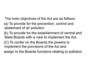 The main objectives of the Act are as follows:
(a) To provide for the prevention, control and
abatement of air pollution.
(b) To provide for the establishment of central and
State Boards with a view to implement the Act.
(C) To confer on the Boards the powers to
implement the provisions of the Act and
assign to the Boards functions relating to pollution
 
