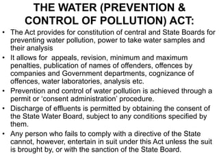 THE WATER (PREVENTION &
CONTROL OF POLLUTION) ACT:
• The Act provides for constitution of central and State Boards for
preventing water pollution, power to take water samples and
their analysis
• It allows for appeals, revision, minimum and maximum
penalties, publication of names of offenders, offences by
companies and Government departments, cognizance of
offences, water laboratories, analysis etc.
• Prevention and control of water pollution is achieved through a
permit or ‘consent administration’ procedure.
• Discharge of effluents is permitted by obtaining the consent of
the State Water Board, subject to any conditions specified by
them.
• Any person who fails to comply with a directive of the State
cannot, however, entertain in suit under this Act unless the suit
is brought by, or with the sanction of the State Board.
 