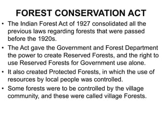 FOREST CONSERVATION ACT
• The Indian Forest Act of 1927 consolidated all the
previous laws regarding forests that were passed
before the 1920s.
• The Act gave the Government and Forest Department
the power to create Reserved Forests, and the right to
use Reserved Forests for Government use alone.
• It also created Protected Forests, in which the use of
resources by local people was controlled.
• Some forests were to be controlled by the village
community, and these were called village Forests.
 