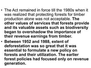 • The Act remained in force till the 1980s when it
was realized that protecting forests for timber
production alone was not acceptable. The
other values of services that forests provide
and its valuable assets such as biodiversity
began to overshadow the importance of
their revenue earnings from timber.
• Between 1952 and 1988, extent of
deforestation was so great that it was
essential to formulate a new policy on
forests and their utilization. The earlier
forest policies had focused only on revenue
generation.
 