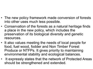 • The new policy framework made conversion of forests
into other uses much less possible.
• Conservation of the forests as a natural heritage finds
a place in the new policy, which includes the
preservation of its biological diversity and genetic
resources.
• It also values meeting the needs of local people for
food, fuel wood, fodder and Non Timber Forest
Produce or NTFPs. It gives priority to maintaining
environmental stability and ecological balances.
• It expressly states that the network of Protected Areas
should be strengthened and extended.
 