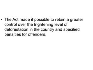 • The Act made it possible to retain a greater
control over the frightening level of
deforestation in the country and specified
penalties for offenders.
 
