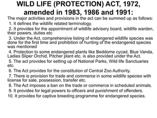WILD LIFE (PROTECTION) ACT, 1972,
amended in 1983, 1986 and 1991:
The major activities and provisions in the act can be summed up as follows:
1. It defines the wildlife related terminology.
2. It provides for the appointment of wildlife advisory board, wildlife warden,
their powers, duties etc
3. Under the Act, comprehensive listing of endangered wildlife species was
done for the first time and prohibition of hunting of the endangered species
was mentioned
4. Protection to some endangered plants like Beddome cycad, Blue Vanda,
Ladies Sliper Orchid, Pitcher plant etc. is also provided under the Act.
5. The act provides for setting up of National Parks, Wild life Sanctuaries
etc.
6. The Act provides for the constitution of Central Zoo Authority.
7. There is provision for trade and commerce in some wildlife species with
license for sale, possession, transfer etc.
8. The Act imposes a ban on the trade or commerce in scheduled animals.
9. It provides for legal powers to officers and punishment of offenders.
10. It provides for captive breeding programme for endangered species.
 