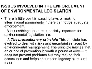 ISSUES INVOLVED IN THE ENFORCEMENT
OF ENVIRONMENTAL LEGISLATION
• There is little point in passing laws or making
international agreements if there cannot be adequate
enforcement.
3 issues/things that are especially important for
environmental legislation are:
1. The precautionary principle This principle has
evolved to deal with risks and uncertainties faced by
environmental management. The principle implies that
an ounce of prevention is worth a pound of cure— it
does not prevent problems but may reduce their
occurrence and helps ensure contingency plans are
made.
 