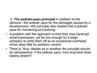 2. The polluter-pays principle In addition to-the
obvious—the polluter pays for the damaged caused by a
development—this principle also implies that a polluter
pays for monitoring and policing.
• A problem with this approach is that fines may bankrupt
small businesses, yet be low enough for a large
company to write them off as an occasional overhead,
which does little for pollution control.
• There is, thus, debate as to whether the principle should
be retrospective. If the polluter pays, how long back does
liability stretch?
 