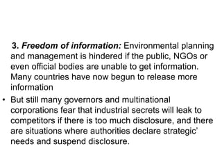 3. Freedom of information: Environmental planning
and management is hindered if the public, NGOs or
even official bodies are unable to get information.
Many countries have now begun to release more
information
• But still many governors and multinational
corporations fear that industrial secrets will leak to
competitors if there is too much disclosure, and there
are situations where authorities declare strategic’
needs and suspend disclosure.
 