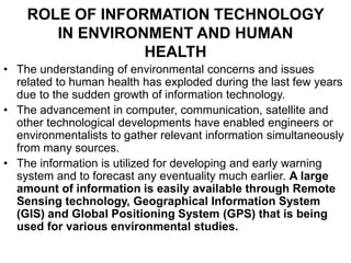 ROLE OF INFORMATION TECHNOLOGY
IN ENVIRONMENT AND HUMAN
HEALTH
• The understanding of environmental concerns and issues
related to human health has exploded during the last few years
due to the sudden growth of information technology.
• The advancement in computer, communication, satellite and
other technological developments have enabled engineers or
environmentalists to gather relevant information simultaneously
from many sources.
• The information is utilized for developing and early warning
system and to forecast any eventuality much earlier. A large
amount of information is easily available through Remote
Sensing technology, Geographical Information System
(GIS) and Global Positioning System (GPS) that is being
used for various environmental studies.
 