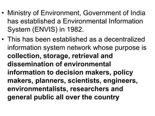 • Ministry of Environment, Government of India
has established a Environmental Information
System (ENVIS) in 1982.
• This has been established as a decentralized
information system network whose purpose is
collection, storage, retrieval and
dissemination of environmental
information to decision makers, policy
makers, planners, scientists, engineers,
environmentalists, researchers and
general public all over the country
 
