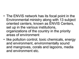 • The ENVIS network has its focal point in the
Environmental ministry along with 13 subject
oriented centers, known as ENVIS Centers,
set up in the various institutions,
organizations of the country in the priority
areas of environment
• like pollution control, toxic chemicals, energy
and environment, environmentally sound
and mangroves, corals and lagoons, media
and environment etc.
 