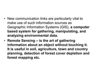 • New communication links are particularly vital to
make use of such information sources as
Geographic Information Systems (GIS), a computer
based system for gathering, manipulating, and
analyzing environmental data.
• Remote Sensing – is the art of gathering
information about an object without touching it.
It is useful in soil, agriculture, town and country
planning, detection of forest cover depletion and
forest mapping etc.
 
