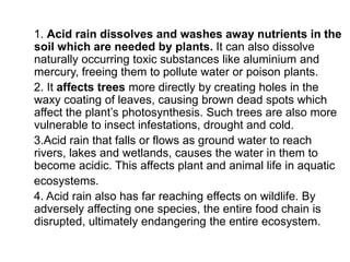 1. Acid rain dissolves and washes away nutrients in the
soil which are needed by plants. It can also dissolve
naturally occurring toxic substances like aluminium and
mercury, freeing them to pollute water or poison plants.
2. It affects trees more directly by creating holes in the
waxy coating of leaves, causing brown dead spots which
affect the plant’s photosynthesis. Such trees are also more
vulnerable to insect infestations, drought and cold.
3.Acid rain that falls or flows as ground water to reach
rivers, lakes and wetlands, causes the water in them to
become acidic. This affects plant and animal life in aquatic
ecosystems.
4. Acid rain also has far reaching effects on wildlife. By
adversely affecting one species, the entire food chain is
disrupted, ultimately endangering the entire ecosystem.
 