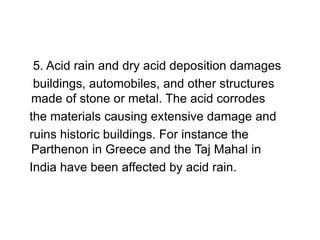 5. Acid rain and dry acid deposition damages
buildings, automobiles, and other structures
made of stone or metal. The acid corrodes
the materials causing extensive damage and
ruins historic buildings. For instance the
Parthenon in Greece and the Taj Mahal in
India have been affected by acid rain.
 