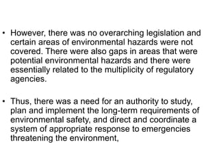 • However, there was no overarching legislation and
certain areas of environmental hazards were not
covered. There were also gaps in areas that were
potential environmental hazards and there were
essentially related to the multiplicity of regulatory
agencies.
• Thus, there was a need for an authority to study,
plan and implement the long-term requirements of
environmental safety, and direct and coordinate a
system of appropriate response to emergencies
threatening the environment,
 
