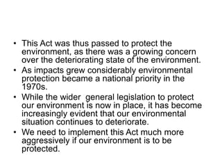 • This Act was thus passed to protect the
environment, as there was a growing concern
over the deteriorating state of the environment.
• As impacts grew considerably environmental
protection became a national priority in the
1970s.
• While the wider general legislation to protect
our environment is now in place, it has become
increasingly evident that our environmental
situation continues to deteriorate.
• We need to implement this Act much more
aggressively if our environment is to be
protected.
 