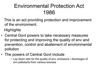 Environmental Protection Act
1986
This is an act providing protection and improvement
of the environment.
Highlights
• Central Govt powers to take necessary measures
for protecting and improving the quality of env and
prevention, control and abatement of environmental
pollution
• The powers of Central Govt include
• Lay down stds for the quality of env, emissions / discharges of
env pollutants from various sources
 