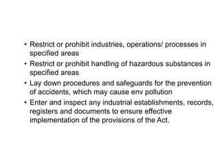 • Restrict or prohibit industries, operations/ processes in
specified areas
• Restrict or prohibit handling of hazardous substances in
specified areas
• Lay down procedures and safeguards for the prevention
of accidents, which may cause env pollution
• Enter and inspect any industrial establishments, records,
registers and documents to ensure effective
implementation of the provisions of the Act.
 