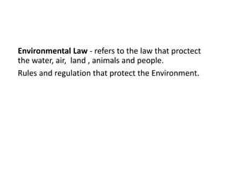 Environmental Law - refers to the law that proctect
the water, air, land , animals and people.
Rules and regulation that protect the Environment.
 
